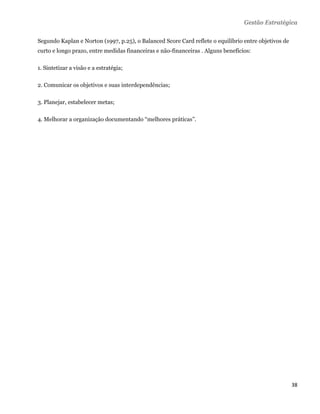 Gestão Estratégica

Segundo Kaplan e Norton (1997, p.25), o Balanced Score Card reflete o equilíbrio entre objetivos de
curto e longo prazo, entre medidas financeiras e não-financeiras . Alguns benefícios:

1. Sintetizar a visão e a estratégia;

2. Comunicar os objetivos e suas interdependências;

3. Planejar, estabelecer metas;

4. Melhorar a organização documentando “melhores práticas”.




 

 

 

 

 

 

 

 

 

 

 

                                                                                                      38 
 
 