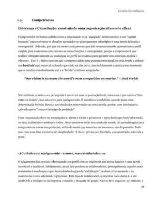 Gestão Estratégica


1.9.        Competências

Liderança e Capacitação: construindo uma organização altamente eficaz

Compreender de forma realista como a organização está "equipada" relativamente a seu “capital
humano” para enfrentar os desafios apontados no planejamento estratégico é uma tarefa delicada e
emergencial. Delicada, por que vai mexer com pessoas que não necessariamente apresentam o perfil
exigido para exercerem com sucesso as novas funções, e emergencial, porque a empresa terá que
realizar obrigatoriamente as mudanças de perfil necessárias para garantir uma execução rápida e
eficiente. Este é o típico caso em que a empresa adota uma postura emocional, ou seja, tende a colocar
um band-aid aqui outro ali achando que tudo vai dar certo, mas infelizmente a prática tem mostrado
que o curativo eventualmente cai e a "ferida" continua sangrando.

       "Our vision is to create the world's most competitive enterprise." – Jack Welch




Na realidade, a meta a ser perseguida é construir uma organização forte, talentosa e que tenha a “faca
entre os dentes”, mas não atire para qualquer lado. É assertiva e confidente quando toma uma
determinada decisão. Resiste aos obstáculos removendo-os com cautela, porém, com intolerância
sabendo que o "tempo é inimigo da perfeição".

Uma organização deve ser encorajadora, aberta a idéias e promover o risco desde que bem informado,
ou seja, conhecido e aceito por todos. Seus membros estão em constante estado de aprendizagem para
conquistarem novas competências, evitando assim que cometam os mesmos erros do passado. Tudo
isso com uma dose excessiva de simplicidade! E claro: precisa ser divertido, caso contrário, não vale a
pena.




1) Cuidado com o julgamento – renove, mas retenha talentos.

O julgamento das pessoas relacionando seu perfil com as exigências das novas funções é uma tarefa
inevitável e inadiável. Infelizmente, nesta fase perdem-se colaboradores, principalmente aqueles mais
resistentes à mudanças e que dependendo do grau de “calcificação” acabam atravancando e na
maioria das vezes sabotando o processo. Este tipo de colaborador, a empresa pode deixá-lo e até
motivá-lo a desligar-se da empresa, evitando o desgaste do grupo. Não se deve esquecer, no entanto, o

                                                                                                     39 
 
 