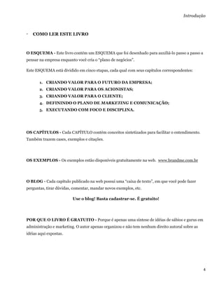 Introdução



   COMO LER ESTE LIVRO



O ESQUEMA - Este livro contém um ESQUEMA que foi desenhado para auxiliá-lo passo a passo a
pensar na empresa enquanto você cria o “plano de negócios”.

Este ESQUEMA está dividido em cinco etapas, cada qual com seus capítulos correspondentes:

       1. CRIANDO VALOR PARA O FUTURO DA EMPRESA;
       2. CRIANDO VALOR PARA OS ACIONISTAS;
       3. CRIANDO VALOR PARA O CLIENTE;
       4. DEFININDO O PLANO DE MARKETING E COMUNICAÇÃO;
       5. EXECUTANDO COM FOCO E DISCIPLINA.




OS CAPÍTULOS - Cada CAPÍTULO contém conceitos sintetizados para facilitar o entendimento.
Também trazem cases, exemplos e citações.




OS EXEMPLOS - Os exemplos estão disponíveis gratuitamente na web. www.brandme.com.br




O BLOG - Cada capítulo publicado na web possui uma “caixa de texto”, em que você pode fazer
perguntas, tirar dúvidas, comentar, mandar novos exemplos, etc.

                         Use o blog! Basta cadastrar-se. É gratuito!




POR QUE O LIVRO É GRATUITO - Porque é apenas uma síntese de idéias de sábios e gurus em
administração e marketing. O autor apenas organizou e não tem nenhum direito autoral sobre as
idéias aqui expostas.




                                                                                                4 
 
 