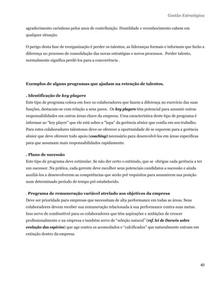Gestão Estratégica

agradecimento carinhoso pelos anos de contribuição. Humildade e reconhecimento cabem em
qualquer situação.

O perigo desta fase de reorganização é perder os talentos, as lideranças formais e informais que farão a
diferença no processo de consolidação das novas estratégias e novos processos. Perder talento,
normalmente significa perdê-los para a concorrência .




Exemplos de alguns programas que ajudam na retenção de talentos.

. Identificação de key players
Este tipo de programa coloca em foco os colaboradores que fazem a diferença no exercício das suas
funções, destacam-se com relação a seus pares. Os key players têm potencial para assumir outras
responsabilidades em outras áreas chave da empresa. Uma característica deste tipo de programa é
informar ao “key player” que ele está sobre a "lupa" da gerência sênior que confia em seu trabalho.
Para estes colaboradores talentosos deve-se oferecer a oportunidade de se exporem para a gerência
sênior que deve oferecer todo apoio (coaching) necessário para desenvolvê-los em áreas especificas
para que assumam mais responsabilidades rapidamente.

. Plano de sucessão
Este tipo de programa deve estimular. Se não der certo o estímulo, que se obrigue cada gerência a ter
um sucessor. Na prática, cada gerente deve escolher seus potenciais candidatos a sucessão e ainda
auxiliá-los a desenvolverem as competências que serão pré requisitos para assumirem sua posição
num determinado período de tempo pré estabelecido.

. Programa de remuneração variável atrelado aos objetivos da empresa
Deve ser prioridade para empresas que necessitam de alta performance em todas as áreas. Seus
colaboradores devem receber sua remuneração relacionada à sua performance contra suas metas.
Isso serve de combustível para os colaboradores que têm aspirações e ambições de crescer
profissionalmente e na empresa e também serve de “seleção natural” (ref. lei de Darwin sobre
evolução das espécies) que age contra os acomodados e “calcificados” que naturalmente entram em
extinção dentro da empresa.




                                                                                                      40 
 
 
