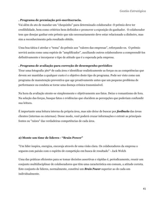 Gestão Estratégica

. Programa de premiação pró-meritocracia.
Vai além do ato de mandar um “chequinho” para determinado colaborador. O prêmio deve ter
credibilidade, bem como critérios bem definidos e promover a exposição do ganhador. O colaborador
tem que desejar ganhar este prêmio que não necessariamente deve estar relacionado a dinheiro, mas
sim a reconhecimento pelo resultado obtido.

Uma boa tática é atrelar o “tema” do prêmio aos "valores das empresas", reforçando-os. O prêmio
servirá assim como uma espécie de "amplificador", auxiliando outros colaboradores a compreendê-los
definitivamente e incorporar o tipo de atitude que é a esperada pela empresa.

. Programa de avaliação para correção de desempenho periódico
Tirar uma fotografia 360º de cada área e identificar realisticamente as forças ou as competências que
devem ser mantidas a qualquer custo é o objetivo deste tipo de programa. Pode ser visto como um
programa de manutenção preventiva que age proativamente antes que um pequeno problema de
performance ou conduta se torne uma doença crônica transmissível.

Na hora da avaliação atente-se simplesmente e objetivamente aos fatos. Deixe o romantismo de fora.
Na seleção das forças, busque fatos e evidências que elucidem as percepções que poderiam confundir
sua leitura.

É importante uma leitura interna da própria área, mas não deixe de buscar por feedbacks das áreas
clientes (internas ou externas). Desse modo, você poderá cruzar informações e extrair as principais
fontes ou "raízes" das verdadeiras competências de cada área.




2) Monte um time de líderes - “Brain Power”

"Um líder inspira, energiza, encoraja através de uma visão clara. Os colaboradores da empresa o
seguem com paixão com o espírito de competição em busca de resultado" - Jack Welch

Uma das práticas eficientes para se tomar decisões assertivas e rápidas é, periodicamente, reunir um
conjunto multidisciplinar de colaboradores que têm uma característica em comum, a atitude correta.
Este conjunto de lideres, normalmente, constitui um Brain Power superior ao de cada um
individualmente.




                                                                                                      41 
 
 