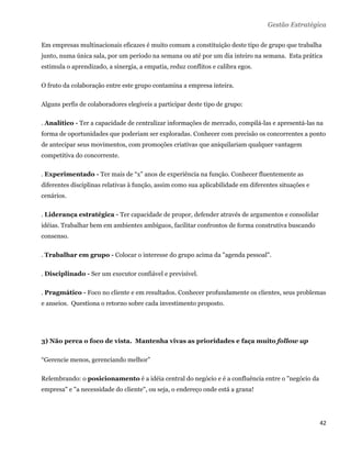 Gestão Estratégica

Em empresas multinacionais eficazes é muito comum a constituição deste tipo de grupo que trabalha
junto, numa única sala, por um período na semana ou até por um dia inteiro na semana. Esta prática
estimula o aprendizado, a sinergia, a empatia, reduz conflitos e calibra egos.

O fruto da colaboração entre este grupo contamina a empresa inteira.

Alguns perfis de colaboradores elegíveis a participar deste tipo de grupo:

. Analítico - Ter a capacidade de centralizar informações de mercado, compilá-las e apresentá-las na
forma de oportunidades que poderiam ser exploradas. Conhecer com precisão os concorrentes a ponto
de antecipar seus movimentos, com promoções criativas que aniquilariam qualquer vantagem
competitiva do concorrente.

. Experimentado - Ter mais de “x” anos de experiência na função. Conhecer fluentemente as
diferentes disciplinas relativas à função, assim como sua aplicabilidade em diferentes situações e
cenários.

. Liderança estratégica - Ter capacidade de propor, defender através de argumentos e consolidar
idéias. Trabalhar bem em ambientes ambíguos, facilitar confrontos de forma construtiva buscando
consenso.

. Trabalhar em grupo - Colocar o interesse do grupo acima da "agenda pessoal".

. Disciplinado - Ser um executor confiável e previsível.

. Pragmático - Foco no cliente e em resultados. Conhecer profundamente os clientes, seus problemas
e anseios. Questiona o retorno sobre cada investimento proposto.




3) Não perca o foco de vista. Mantenha vivas as prioridades e faça muito follow up

“Gerencie menos, gerenciando melhor”

Relembrando: o posicionamento é a idéia central do negócio e é a confluência entre o "negócio da
empresa" e "a necessidade do cliente", ou seja, o endereço onde está a grana!




                                                                                                     42 
 
 