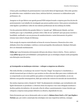 Gestão Estratégica

A busca pela consolidação do posicionamento é uma tarefa diária de higienização. Nela estão quesitos
já conhecidos como: estabelecer metas claras, métricas factíveis, remunerar os colaboradores pela
perfomance, etc.

Assegurar-se de que líderes com agenda pessoal NÃO estejam levando a empresa para fora da área do
posicionamento é um trabalho de investigação que poucos podem exercer. Estes poucos normalmente
estão ligados a presidência e além de seus talentos profissionais são da confiança do chefão.

Um dos potenciais defeitos dos grandes líderes é o "grande ego". Biblicamente falando, um bom
remédio para o ego é a humildade, portanto retire o líder de seu "pedestal" para que possa exercitar a
humildade, auxiliando-o em seu processo de amadurecimento e assim futuramente ele poderá
retomar mais estável a função de liderança.

Toda energia da empresa materializada na forma de recursos humanos e financeiros deve estar
alinhada a favor das estratégias e métricas a serem perseguidas obcecadamente. Qualquer distração
deve ser eliminada imediatamente.

Follow up é uma ferramenta extremamente útil para não deixar o barco à deriva. Prover, motivar e
exigir follow up garante previsibilidade e principalmente que as estratégias estejam sendo perseguidas
sem distrações nem devaneios.




4) Acompanhe as mudanças externas – coloque a empresa na ofensiva

Não tenha dúvidas: as mudanças vão ocorrer! Uma das "chagas" da empresa é o imediatismo, a
atitude transacional que só observa o que acontece no dia-a-dia sem olhar para como a indústria está
se comportando ou sem notar padrões que podem se transformar em oportunidades, ou em um
labirinto com paredes intransponíveis, dado que muitas das variáveis de mercado são incontroláveis.

Em muitas empresas existe a função do "chefe" do planejamento estratégico, que normalmente está
ligado diretamente ao presidente e a diretoria sênior da empresa e tem como obrigação monitorar e
decifrar padrões da indústria e do mercado a fim de refinar o posicionamento e tomar decisões que
coloquem a empresa numa posição defensiva ou ofensiva, dependendo do caso.

Outra ferramenta que vem se destacando cada vez mais é o Balance Score Card ou BSC (por Kaplan e
Norton), que, por conter a amarração das estratégias com suas respectivas métricas, consegue

                                                                                                     43 
 
 