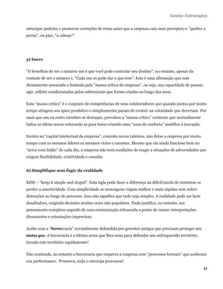 Gestão Estratégica

antecipar padrões e promover correções de rotas antes que a empresa caia num precipício e "quebre a
perna", ou pior, "a cabeça"!




5) Inove

"O benefício de ser o número um é que você pode controlar seu destino"; no entanto, apesar da
vontade de ser o número 1, “Cada um só pode dar o que tem”. Esta é uma afirmação que está
diretamente associada e limitada pela "massa crítica da empresa", ou seja, sua capacidade de pensar,
agir, refletir condicionadas pelos referenciais que foram criadas ao longo dos anos.

Esta “massa crítica” é o conjunto de competências de seus colaboradores que quando juntos por muito
tempo atingem seu ápice produtivo e simplesmente param de evoluir na velocidade que deveriam. Por
mais que um ou outro membro se destaque, prevalece a “massa crítica” existente que normalmente
baliza as idéias novas colocando as para baixo criando uma “zona de conforto” maléfica à inovação.

Invista no “capital intelectual da empresa”, contrate novos talentos, não deixe a empresa por muito
tempo com os mesmos lideres os mesmos vícios e cacoetes. Mesmo que ela ainda funcione bem no
“arroz com feijão” de cada dia, a empresa não terá condições de reagir a situações de adversidades que
exigem flexibilidade, criatividade e ousadia.


6) Simplifique sem fugir da realidade

KISS – “keep it simple and stupid”. Esta sigla pode fazer a diferença na difícil tarefa de sintetizar se
perder a assertividade. Com simplicidade as mensagens viajam melhor e mais rápidas sem sofrer
distorções ao longo do percurso. Isso não significa que tudo seja simples. A realidade pode ser bem
desafiadora, exigindo decisões muitas vezes não populares. Nada justifica, no entanto, um
pensamento complexo seguido de uma comunicação rebuscada a ponto de causar interpretações
dissonantes e orientações imprecisas.

Acabe com a “burrocracia" normalmente defendida por gerentes antigos que precisam proteger seu
status quo. A burocracia é a última arma que lhes resta para defender seu enfraquecido território.
Invada este território rapidamente!

Não confunda, no entanto a burocracia que emperra a empresa com “processos formais” que aceleram
sua performance. Promova, exija e encoraja processos!
                                                                                                           44 
 
 