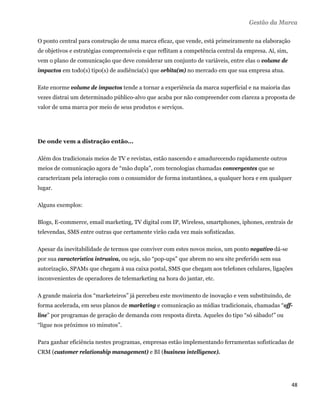 Gestão da Marca

O ponto central para construção de uma marca eficaz, que vende, está primeiramente na elaboração
de objetivos e estratégias compreensíveis e que reflitam a competência central da empresa. Aí, sim,
vem o plano de comunicação que deve considerar um conjunto de variáveis, entre elas o volume de
impactos em todo(s) tipo(s) de audiência(s) que orbita(m) no mercado em que sua empresa atua.

Este enorme volume de impactos tende a tornar a experiência da marca superficial e na maioria das
vezes distrai um determinado público-alvo que acaba por não compreender com clareza a proposta de
valor de uma marca por meio de seus produtos e serviços.




De onde vem a distração então...

Além dos tradicionais meios de TV e revistas, estão nascendo e amadurecendo rapidamente outros
meios de comunicação agora de “mão dupla”, com tecnologias chamadas convergentes que se
caracterizam pela interação com o consumidor de forma instantânea, a qualquer hora e em qualquer
lugar.

Alguns exemplos:

Blogs, E-commerce, email marketing, TV digital com IP, Wireless, smartphones, iphones, centrais de
televendas, SMS entre outras que certamente virão cada vez mais sofisticadas.

Apesar da inevitabilidade de termos que conviver com estes novos meios, um ponto negativo dá-se
por sua característica intrusiva, ou seja, são “pop-ups” que abrem no seu site preferido sem sua
autorização, SPAMs que chegam à sua caixa postal, SMS que chegam aos telefones celulares, ligações
inconvenientes de operadores de telemarketing na hora do jantar, etc.

A grande maioria dos “marketeiros” já percebeu este movimento de inovação e vem substituindo, de
forma acelerada, em seus planos de marketing e comunicação as mídias tradicionais, chamadas “off-
line” por programas de geração de demanda com resposta direta. Aqueles do tipo “só sábado!” ou
“ligue nos próximos 10 minutos”.

Para ganhar eficiência nestes programas, empresas estão implementando ferramentas sofisticadas de
CRM (customer relationship management) e BI (business intelligence).




                                                                                                      48 
 
 