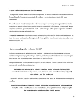 Gestão da Marca

A marca afeta o comportamento das pessoas

    Num passado recente era mais freqüente o surgimento de marcas que hoje se tornaram verdadeiras
lendas. Naquela época, a experimentação do produto, o envolvimento, era construído mais
lentamente.

Os detalhes eram mais bem degustados pelos usuários que acabavam por incorporar determinados
produtos em seu dia-a-dia a ponto de determinarem um estilo de vida peculiar, caracterizado por um
conjunto de atitudes que influenciaram desde a forma com que certos grupos de pessoas se vestem,
sua linguagem corporal, até tom de voz.

As marcas legendárias têm influência sobre estes grupos quase como os mitos têm sobre seus fãs, ou
seja, despertam reações, estabelecem pontos de vista, opiniões, transformam-se em souvenires como
camisetas, bonés, etc.




    A representação gráfica - o famoso “LOGO”

Existem várias escolas de pensamento que analisam a marca em seus diferentes aspectos. Umas
enfatizam a representação gráfica, traços artísticos, símbolos quase tratando a marca como uma jóia.
Outras observam aspectos culturais, cognitivos e até antropológicos.

Independentemente da tendência mais cognitiva ou mais artística, a busca é por um único resultado,
ou seja, pelo reconhecimento da marca.

          Empresas querem que seus clientes recebam toda a carga de atributos que
      caracterizam sua essência, dando a ela, a marca, uma narrativa única, original,
                                   inovadora e por fim autêntica.

    Toda marca tem uma narrativa, uma história que a define com maior ou menor intensidade e rigor de
detalhes.

      Quanto mais consistente e coerente for a construção da marca ao longo dos anos,
       mais fiel será a construção de sua narrativa e, conseqüentemente, a reprodução
                         durante sua perpetuação no decorrer do tempo.



                                                                                                     49 
 
 