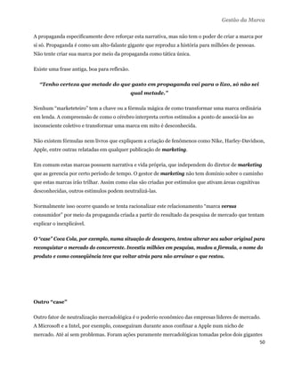 Gestão da Marca

A propaganda especificamente deve reforçar esta narrativa, mas não tem o poder de criar a marca por
si só. Propaganda é como um alto-falante gigante que reproduz a história para milhões de pessoas.
Não tente criar sua marca por meio da propaganda como tática única.

Existe uma frase antiga, boa para reflexão.

  “Tenho certeza que metade do que gasto em propaganda vai para o lixo, só não sei
                                              qual metade.”

Nenhum “marketeteiro” tem a chave ou a fórmula mágica de como transformar uma marca ordinária
em lenda. A compreensão de como o cérebro interpreta certos estímulos a ponto de associá-los ao
inconsciente coletivo e transformar uma marca em mito é desconhecida.

Não existem fórmulas nem livros que expliquem a criação de fenômenos como Nike, Harley-Davidson,
Apple, entre outras relatadas em qualquer publicação de marketing.

Em comum estas marcas possuem narrativa e vida própria, que independem do diretor de marketing
que as gerencia por certo período de tempo. O gestor de marketing não tem domínio sobre o caminho
que estas marcas irão trilhar. Assim como elas são criadas por estímulos que ativam áreas cognitivas
desconhecidas, outros estímulos podem neutralizá-las.

Normalmente isso ocorre quando se tenta racionalizar este relacionamento “marca versus
consumidor” por meio da propaganda criada a partir do resultado da pesquisa de mercado que tentam
explicar o inexplicável.

O “case” Coca Cola, por exemplo, numa situação de desespero, tentou alterar seu sabor original para
reconquistar o mercado do concorrente. Investiu milhões em pesquisa, mudou a fórmula, o nome do
produto e como conseqüência teve que voltar atrás para não arruinar o que restou.




Outro “case”

Outro fator de neutralização mercadológica é o poderio econômico das empresas líderes de mercado.
A Microsoft e a Intel, por exemplo, conseguiram durante anos confinar a Apple num nicho de
mercado. Até aí sem problemas. Foram ações puramente mercadológicas tomadas pelos dois gigantes
                                                                                              50 
 
 