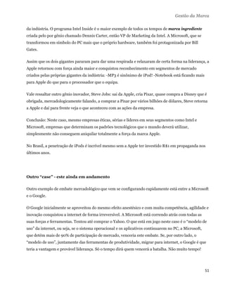 Gestão da Marca

da indústria. O programa Intel Inside é o maior exemplo de todos os tempos de marca ingrediente
criada pelo por gênio chamado Dennis Carter, então VP de Marketing da Intel. A Microsoft, que se
transformou em símbolo do PC mais que o próprio hardware, também foi protagonizada por Bill
Gates.

Assim que os dois gigantes pararam para dar uma respirada e relaxaram de certa forma na liderança, a
Apple retornou com força ainda maior e conquistou reconhecimento em segmentos de mercado
criados pelas próprias gigantes da indústria: -MP3 é sinônimo de iPod! -Notebook está ficando mais
para Apple do que para o processador que o equipa.

Vale ressaltar outro gênio inovador, Steve Jobs: sai da Apple, cria Pixar, quase compra a Disney que é
obrigada, mercadologicamente falando, a comprar a Pixar por vários bilhões de dólares, Steve retorna
a Apple e daí para frente veja o que aconteceu com as ações da empresa.

Conclusão: Neste caso, mesmo empresas éticas, sérias e líderes em seus segmentos como Intel e
Microsoft, empresas que determinam os padrões tecnológicos que o mundo deverá utilizar,
simplesmente não conseguem aniquilar totalmente a força da marca Apple.

No Brasil, a penetração de iPods é incrível mesmo sem a Apple ter investido R$1 em propaganda nos
últimos anos.




Outro “case” - este ainda em andamento

Outro exemplo de embate mercadológico que vem se configurando rapidamente está entre a Microsoft
e o Google.

O Google inicialmente se aproveitou do mesmo efeito anestésico e com muita competência, agilidade e
inovação conquistou a internet de forma irreversível. A Microsoft está correndo atrás com todas as
suas forças e ferramentas. Tentou até comprar o Yahoo. O que está em jogo neste caso é o “modelo de
uso” da internet, ou seja, se o sistema operacional e os aplicativos continuarem no PC, a Microsoft,
que detém mais de 90% de participação de mercado, venceria este embate. Se, por outro lado, o
“modelo de uso”, juntamente das ferramentas de produtividade, migrar para internet, o Google é que
teria a vantagem e provável liderança. Só o tempo dirá quem vencerá a batalha. Não muito tempo!




                                                                                                       51 
 
 