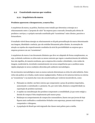 Gestão da Marca


    2.2    Construindo marcas que vendem

        2.2.1 Arquitetura da marca

Produtos aparecem e desaparecem, a marca fica.

A arquitetura da marca, na prática, funciona como tratado que determina a sinergia ou o
relacionamento entre a “proposta de valor” da empresa para o mercado, formada pela ofertas de
produtos e serviços, e o próprio mercado constituído pelo “ecossistema” entre clientes, parceiros e
fornecedores.

O resultado visível dessa sinergia ou relacionamento se dá pela personificação da marca determinando
sua imagem, identidade e essência, que são sentidas fisicamente pelos clientes. As sensações de
atração ou repulsa são respectivamente resultados do nível de previsibilidade ou surpresa que a
empresa promove em seu “ecossistema”.

A arquitetura da marca é um documento dinâmico que deve ser adaptado de forma complementar, ou
seja, evoluindo conforme os ciclos mais ou menos naturais que regem o amadurecimento da indústria.
Isso não significa, de maneira nenhuma, que a empresa deva mudar a identidade, e sim cuidar da
imagem, modernizá-la, investindo constantemente em novas competências que a auxiliem numa
rápida adaptação às novas condições oferecidas pelo ambiente mercadológico.

Os movimentos mercadológicos mais ou menos naturais determinam os ciclos de cada indústria. Estes
ciclos não podem ser evitados, muito menos negligenciados. Podem ser de natureza interna ou externa
ao “ecossistema” e na maioria das vezes são caracterizados por variáveis incontroláveis, como:

       Flutuação no câmbio: um fator externo que compromete o preço de produtos importados,
        aumentando o contrabando e a pirataria. Ou, por outro lado, diminui a competitividade na
        exportação de produtos nacionais.
       A rapidez na comoditização dos produtos compromete a rentabilidade, já que neste estágio a
        decisão de compra é feita simplesmente pelo menor preço.
       Mudanças no comportamento de compra dos consumidores, fazem com que jovens de hoje
        fiquem mais confinados a condomínios fechados com segurança, passam mais tempo no
        computador e videogame.
       A população do Brasil que está migrando das classes mais pobres para a média.



                                                                                                      53 
 
 