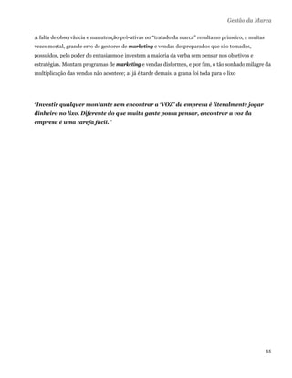 Gestão da Marca

A falta de observância e manutenção pró-ativas no “tratado da marca” resulta no primeiro, e muitas
vezes mortal, grande erro de gestores de marketing e vendas despreparados que são tomados,
possuídos, pelo poder do entusiasmo e investem a maioria da verba sem pensar nos objetivos e
estratégias. Montam programas de marketing e vendas disformes, e por fim, o tão sonhado milagre da
multiplicação das vendas não acontece; aí já é tarde demais, a grana foi toda para o lixo




“Investir qualquer montante sem encontrar a ‘VOZ’ da empresa é literalmente jogar
dinheiro no lixo. Diferente do que muita gente possa pensar, encontrar a voz da
empresa é uma tarefa fácil.”




                                                                                                     55 
 
 