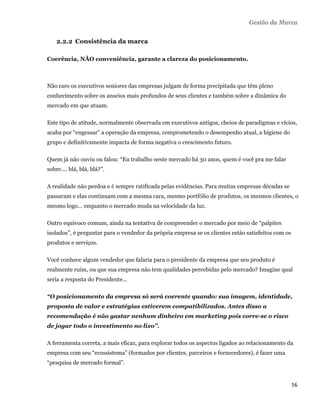 Gestão da Marca


        2.2.2 Consistência da marca

    Coerência, NÃO conveniência, garante a clareza do posicionamento.



    Não raro os executivos seniores das empresas julgam de forma precipitada que têm pleno
    conhecimento sobre os anseios mais profundos de seus clientes e também sobre a dinâmica do
    mercado em que atuam.

    Este tipo de atitude, normalmente observada em executivos antigos, cheios de paradigmas e vícios,
    acaba por “engessar” a operação da empresa, comprometendo o desempenho atual, a higiene do
    grupo e definitivamente impacta de forma negativa o crescimento futuro.

    Quem já não ouviu ou falou: “Eu trabalho neste mercado há 30 anos, quem é você pra me falar
    sobre.... blá, blá, blá?”.

    A realidade não perdoa e é sempre ratificada pelas evidências. Para muitas empresas décadas se
    passaram e elas continuam com a mesma cara, mesmo portfólio de produtos, os mesmos clientes, o
    mesmo logo... enquanto o mercado muda na velocidade da luz.

    Outro equívoco comum, ainda na tentativa de compreender o mercado por meio de “palpites
    isolados”, é perguntar para o vendedor da própria empresa se os clientes estão satisfeitos com os
    produtos e serviços.

    Você conhece algum vendedor que falaria para o presidente da empresa que seu produto é
    realmente ruim, ou que sua empresa não tem qualidades percebidas pelo mercado? Imagine qual
    seria a resposta do Presidente...

    “O posicionamento da empresa só será coerente quando: sua imagem, identidade,
    proposta de valor e estratégias estiverem compatibilizados. Antes disso a
    recomendação é não gastar nenhum dinheiro em marketing pois corre-se o risco
    de jogar todo o investimento no lixo”.

    A ferramenta correta, a mais eficaz, para explorar todos os aspectos ligados ao relacionamento da
    empresa com seu “ecossistema” (formados por clientes, parceiros e fornecedores), é fazer uma
    “pesquisa de mercado formal”.


                                                                                                        56 
 
 