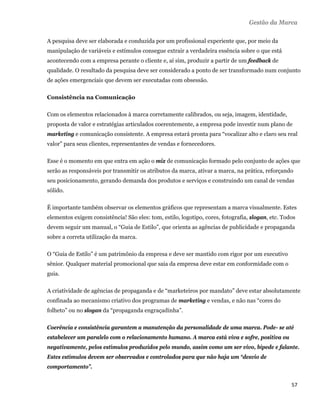 Gestão da Marca

    A pesquisa deve ser elaborada e conduzida por um profissional experiente que, por meio da
    manipulação de variáveis e estímulos consegue extrair a verdadeira essência sobre o que está
    acontecendo com a empresa perante o cliente e, aí sim, produzir a partir de um feedback de
    qualidade. O resultado da pesquisa deve ser considerado a ponto de ser transformado num conjunto
    de ações emergenciais que devem ser executadas com obsessão.

    Consistência na Comunicação

    Com os elementos relacionados à marca corretamente calibrados, ou seja, imagem, identidade,
    proposta de valor e estratégias articulados coerentemente, a empresa pode investir num plano de
    marketing e comunicação consistente. A empresa estará pronta para “vocalizar alto e claro seu real
    valor” para seus clientes, representantes de vendas e fornecedores.

    Esse é o momento em que entra em ação o mix de comunicação formado pelo conjunto de ações que
    serão as responsáveis por transmitir os atributos da marca, ativar a marca, na prática, reforçando
    seu posicionamento, gerando demanda dos produtos e serviços e construindo um canal de vendas
    sólido.

    É importante também observar os elementos gráficos que representam a marca visualmente. Estes
    elementos exigem consistência! São eles: tom, estilo, logotipo, cores, fotografia, slogan, etc. Todos
    devem seguir um manual, o “Guia de Estilo”, que orienta as agências de publicidade e propaganda
    sobre a correta utilização da marca.

    O “Guia de Estilo” é um patrimônio da empresa e deve ser mantido com rigor por um executivo
    sênior. Qualquer material promocional que saia da empresa deve estar em conformidade com o
    guia.

    A criatividade de agências de propaganda e de “marketeiros por mandato” deve estar absolutamente
    confinada ao mecanismo criativo dos programas de marketing e vendas, e não nas “cores do
    folheto” ou no slogan da “propaganda engraçadinha”.

    Coerência e consistência garantem a manutenção da personalidade de uma marca. Pode- se até
    estabelecer um paralelo com o relacionamento humano. A marca está viva e sofre, positiva ou
    negativamente, pelos estímulos produzidos pelo mundo, assim como um ser vivo, bípede e falante.
    Estes estímulos devem ser observados e controlados para que não haja um “desvio de
    comportamento”.


                                                                                                       57 
 
 