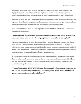 Gestão da Marca

    No entanto, a marca vai muito além dos traços artísticos que envolvem a “logotipia (logo)” e a
    “tipografia (letra)”. A marca tem uma função orgânica ou neural, ou seja, deve recuperar na
    memória, que está em algum lugar do cérebro do público-alvo, as sensações que a representam.

    Na prática, a marca tem vida e voz próprias. Uma vez apresentada ao seu público-alvo mediante sua
    expressão visual (logotipo), seguida normalmente de um texto complementar que descreve de forma
    mais literal sua essência, seus valores, suas atitudes e por fim sua personalidade.

    Tudo isso vende! Vende muito ou pouco dependendo da COERÊNCIA E CONSISTÊNCIA na sua
    construção e manutenção.

    “O investimento na construção da marca deve ser dissociado da venda de produtos
    ou da receita da empresa. Lembre-se que produtos vêm e vão, a marca fica!”

    O processo de construção da marca deve ser contínuo e resiliente diante das pressões que vêm de
    todos os lados. Deve acompanhar atentamente o amadurecimento do mercado e a evolução da
    própria empresa. A marca certamente exigirá monitoramento intensivo e manutenção preventiva. O
    desafio é não comprometer a “identidade da empresa” conforme se criam novos produtos e serviços,
    penetra em novos mercados e também refina seu posicionamento.

    Se algum profissional aventureiro lhe propuser um “reposicionamento”, fuja rápido antes que ele
    despersonalize completamente sua empresa. O risco é seus clientes não mais reconhecê-lo! Mesmo
    que seus clientes o reconheçam, vão olhar com desconfiança, neutralizando a antiga reputação
    construída ao longo de tantos anos de suor.

    “Vale reforçar que o RECONHECIMENTO da marca pelo cliente deve transformar-se
    em VALOR na forma de faturamento. - Muitas empresas valem muito, muito mais
    que seu patrimônio declarado no balanço.”




                                                                                                     58 
 
 