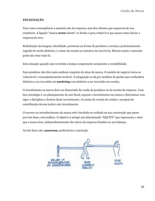 Gestão da Marca

    ESTAGNAÇÃO

    Tem como conseqüência a amnésia não da empresa, mas dos clientes que esquecem de sua
    existência. A ligação "marca versus cliente" se desfaz e para refazê-la é que quase como iniciar a
    empresa do zero.

    Redefinição da imagem, identidade, promessa na forma de produtos e serviços, posicionamento
    seguido de muito dinheiro, é a base da receita na tentativa de reavivá-la. Mesmo assim o mercado
    pode não estar mais lá.

    Esta situação quando não revertida a tempo compromete seriamente a rentabilidade.

    Seus produtos não têm mais nenhum resquício da alma da marca. O modelo de negócio torna-se
    vulnerável e conseqüentemente inviável. A estagnação se dá por modelos de gestão que confundem
    dinheiro a ser investido em marketing com dinheiro a ser investido em vendas.

    O investimento na marca deve ser dissociado da venda de produtos ou da receita da empresa. Uma
    boa estratégia é, no planejamento do ano fiscal, separar o investimento em marca e determinar com
    rigor e disciplina o destino deste investimento. As metas de receita de vendas e margem de
    contribuição devem incluir este investimento.

    O sucesso no reconhecimento da marca está vinculado ao cuidado na sua construção que passa
    por três fases, sem atalhos. O objetivo é atingir um determinado “EQUITY” que representa o valor
    que a marca tem, independentemente dos ativos da empresa listados no seu balanço.

    As três fases são: awareness, preferência e convicção.




                                                                                                         60 
 
 
