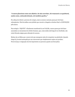 Gestão da Marca




    “A marca funciona como um elástico. Se não exercitar, ele ressecará e se quebrará,
    assim como, esticando demais, ele também quebra.”

    Na cabeça do cliente o processo de compra, mais ou menos racional, passa por três fases
    subseqüentes. Não há atalhos nem jeitinho que encurte a chegada ao destino final: a CONVICÇÃO
    pela marca.

    Para atingir o “EQUITY” e finalmente transformá-lo em VALOR, a marca passa por três fases
    associadas ao mecanismo do cérebro humano, que, como ainda está longe de ser decifrado, não
    existe fórmula mágica para obtenção de sucesso.

    Muitas são as falhas que a marca terá que amargurar antes de conquistar sua plenitude. Quando
    chega lá, já estará ameaçada por um concorrente que simplesmente copiou seu produto.
    Perseverança e resignação são tão importantes no processo quanto um bom plano.




                                                                                                    61 
 
 