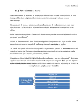 Gestão da Marca

          2.2.5 Personalidade da marca

Independentemente de segmento, as empresas participam de um mercado muito dinâmico de uma
forma geral. Precisam adaptar rapidamente as suas mutações para aproveitarem as novas
oportunidades.

Diferentemente do passado onde os ciclos de amadurecimento de produtos e serviços eram mais
espaçados, hoje a "comoditização" é quase que instantânea, consequência do impacto das várias
mídias.

Buscar diferencial competitivo é o desafio das empresas que precisam sair das margens apertadas de
um mundo "comoditizado".

Imagem da marca representa como o consumidor percebe a empresa, ou seja, o que o cliente pensa
quando é exposto à marca por meio de qualquer programa de marketing ou vendas.

Um grande erro gerado pela ansiedade ou pela falta de preparo dos gestores de marketing ou vendas é
comunicar-se com seus clientes sem saber exatamente se eles, os clientes, percebem a empresa da
mesma forma com que a empresa gostaria de ser percebida.

    Normalmente, IMAGEM e IDENTIDADE não estão equalizadas, o que gera “dissonância”. Na prática
    significa que o cliente lê um determinado anúncio da empresa e se pergunta: -Será que esta empresa
está realmente falando comigo? Existem ainda outras reações piores como: sentimento de arrogância
                              ou simplesmente gargalhadas por descrédito.




                                                                                                    64 
 
 