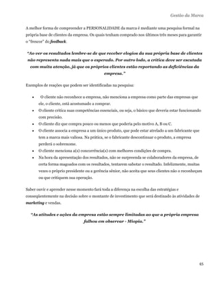 Gestão da Marca

A melhor forma de compreender a PERSONALIDADE da marca é mediante uma pesquisa formal na
própria base de clientes da empresa. Os quais tenham comprado nos últimos três meses para garantir
o “frescor” do feedback.

    “Ao ver os resultados lembre-se de que receber elogios da sua própria base de clientes
    não representa nada mais que o esperado. Por outro lodo, a crítica deve ser escutada
     com muita atenção, já que os próprios clientes estão reportando as deficiências da
                                                empresa.”

Exemplos de reações que podem ser identificadas na pesquisa:

          O cliente não reconhece a empresa, não menciona a empresa como parte das empresas que
          ele, o cliente, está acostumado a comprar.
         O cliente critica suas competências essenciais, ou seja, o básico que deveria estar funcionando
          com precisão.
         O cliente diz que compra pouco ou menos que poderia pelo motivo A, B ou C.
         O cliente associa a empresa a um único produto, que pode estar atrelado a um fabricante que
          tem a marca mais valiosa. Na prática, se o fabricante descontinuar o produto, a empresa
          perderá o sobrenome.
         O cliente menciona a(s) concorrência(s) com melhores condições de compra.
         Na hora da apresentação dos resultados, não se surpreenda se colaboradores da empresa, de
          certa forma magoados com os resultados, tentarem sabotar o resultado. Infelizmente, muitas
          vezes o próprio presidente ou a gerência sênior, não aceita que seus clientes não o reconheçam
          ou que critiquem sua operação.

Saber ouvir e aprender nesse momento fará toda a diferença na escolha das estratégias e
conseqüentemente na decisão sobre o montante de investimento que será destinado às atividades de
marketing e vendas.

     “As atitudes e ações da empresa estão sempre limitadas ao que a própria empresa
                                    falhou em observar - Miopia.”




                                                                                                        65 
 
 