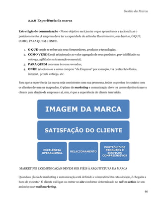 Gestão da Marca


         2.2.6 Experiência da marca


Estratégia de comunicação - Nosso objetivo será juntar o que aprendemos e racionalizar o
posicionamento. A empresa deve ter a capacidade de articular fluentemente, sem hesitar, O QUE,
COMO, PARA QUEM e ONDE.

      1. O QUE vende se refere aos seus fornecedores, produtos e tecnologias;
      2. COMO VENDE está relacionado ao valor agregado de seus produtos, previsibilidade na
         entrega, agilidade na transação comercial;
      3. PARA QUEM concerne às suas revendas;
      4. ONDE relaciona-se a como comprar "da Empresa" por exemplo, via central telefônica,
         internet, pronta entrega, etc.

Para que a experiência da marca seja consistente com sua promessa, todos os pontos de contato com
os clientes devem ser mapeados. O plano de marketing e comunicação deve ter como objetivo trazer o
cliente para dentro da empresa e aí, sim, é que a experiência do cliente tem início.




    MARKETING E COMUNICAÇÃO DEVEM SER FIÉIS À ARQUITETURA DA MARCA

Quando o plano de marketing e comunicação está definido e o investimento está alocado, é chegada a
hora de executar. O cliente vai ligar ou entrar no site conforme determinado no call-to-action de um
anúncio ou e-mail marketing.
                                                                                                       66 
 
 