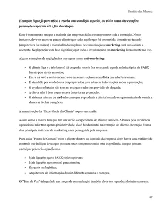 Gestão da Marca

Exemplo: Ligue já para 0800 e receba uma condição especial, ou visite nosso site e confira
promoções especiais até o fim do estoque.

Esse é o momento em que a maioria das empresas falha e compromete toda a operação. Nesse
instante, deve-se mostrar para o cliente que tudo aquilo que foi prometido, descrito no tratado
(arquitetura da marca) e materializado no plano de comunicação e marketing está consistente e
coerente. Negligenciar esta fase significa jogar todo o investimento em marketing literalmente no lixo.

Alguns exemplos de negligências que agem como anti-marketing:

       O cliente liga e o telefone só dá ocupado, ou ele fica escutando aquela música típica de PABX
        barato por vários minutos;
       Entra na web e o site encontra-se em construção ou com links que não funcionam;
       É atendido por vendedores despreparados para oferecer informações sobre a promoção;
       O produto ofertado não tem no estoque e não tem previsão de chegada;
       A oferta não é bem o que estava descrita na promoção;
       O sistema interno ou web não consegue reproduzir a oferta levando o representante de venda a
        demorar fechar o negócio.

A manutenção da ‘ Experiência do Cliente’ requer um xerife:

Assim como a marca tem que ter um xerife, a experiência do cliente também. A busca pela excelência
operacional não traz apenas produtividade, ela é fundamental na retenção do cliente. Retenção é uma
das principais métricas de marketing a ser perseguida pela empresa.

Para cada "Ponto de Contato" com o cliente dentro do domínio da empresa deve haver uma variável de
controle que indique áreas que possam estar comprometendo esta experiência, ou que possam
antecipar potenciais problemas.

       Mais ligações que o PABX pode suportar;
       Mais ligações que pessoal para atender;
       Gargalos na logística;
       Arquitetura de informação do site dificulta consulta e compra.

O "Tom de Voz" telegrafado nas peças de comunicação também deve ser reproduzido internamente.




                                                                                                        67 
 
 