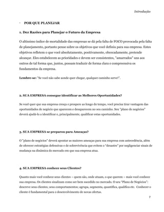 Introdução


   POR QUE PLANEJAR

1. Dez Razões para Planejar o Futuro da Empresa

O altíssimo índice de mortalidade das empresas se dá pela falta de FOCO provocada pela falta
de planejamento, portanto pense sobre os objetivos que você definiu para sua empresa. Estes
objetivos refletem o que você absolutamente, positivamente, obcecadamente, pretende
alcançar. Eles estabelecem as prioridades e devem ser consistentes, "amarrados" uns aos
outros de tal forma que, juntos, possam traduzir de forma clara e compreensiva os
fundamentos da empresa.

Lembre-se: "Se você não sabe aonde quer chegar, qualquer caminho serve!".




2. SUA EMPRESA consegue identificar as Melhores Oportunidades?

Se você quer que sua empresa cresça e prospere ao longo do tempo, você precisa tirar vantagem das
oportunidades de negócio que aparecem e desaparecem no seu caminho. Seu "plano de negócios"
deverá ajudá-lo a identificar e, principalmente, qualificar estas oportunidades.




3. SUA EMPRESA se preparou para Ameaças?

O "plano de negócios" deverá apontar as maiores ameaças para sua empresa com antecedência, além
de oferecer estratégias defensivas e de sobrevivência que evitem o “desastre” por negligenciar sinais de
mudança na dinâmica do mercado em que sua empresa atua.




4. SUA EMPRESA conhece seus Clientes?

Quanto mais você conhece seus clientes – quem são, onde atuam, o que querem – mais você conhece
sua empresa. Os clientes sinalizam como ser bem sucedido no mercado. O seu “Plano de Negócios”:
descreve seus clientes; seus comportamentos; agrupa, segmenta, quantifica, qualifica etc. Conhecer o
cliente é fundamental para o desenvolvimento de novas ofertas.
                                                                                                     7 
 
 