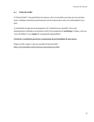 Gestão da Marca


    2.1     Guia de estilo

    O “Guia de Estilo” é um patrimônio da empresa e deve ser mantido com rigor por um executivo
    sênior. Qualquer material promocional que saia da empresa deve estar em conformidade com o
    guia.

    A criatividade de agências de propaganda e de “marketeiros por mandato” deve estar
    absolutamente confinada ao mecanismo criativo dos programas de marketing e vendas, e não nas
    “cores do folheto” ou no slogan da “propaganda engraçadinha”.

    Coerência e consistência garantem a manutenção da personalidade de uma marca.

    Clique no link a seguir e veja um exemplo de Guia de Estilo:
    http://www.brandme.com.br/ativacao-marca/guia-de-estilo/




                                                                                                  71 
 
 