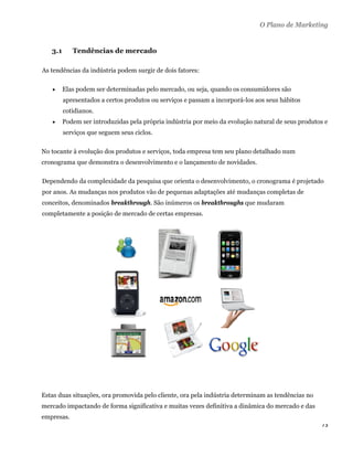 O Plano de Marketing


    3.1      Tendências de mercado

As tendências da indústria podem surgir de dois fatores:

         Elas podem ser determinadas pelo mercado, ou seja, quando os consumidores são
          apresentados a certos produtos ou serviços e passam a incorporá-los aos seus hábitos
          cotidianos.
         Podem ser introduzidas pela própria indústria por meio da evolução natural de seus produtos e
          serviços que seguem seus ciclos.

No tocante à evolução dos produtos e serviços, toda empresa tem seu plano detalhado num
cronograma que demonstra o desenvolvimento e o lançamento de novidades.

Dependendo da complexidade da pesquisa que orienta o desenvolvimento, o cronograma é projetado
por anos. As mudanças nos produtos vão de pequenas adaptações até mudanças completas de
conceitos, denominados breakthrough. São inúmeros os breakthroughs que mudaram
completamente a posição de mercado de certas empresas.




Estas duas situações, ora promovida pelo cliente, ora pela indústria determinam as tendências no
mercado impactando de forma significativa e muitas vezes definitiva a dinâmica do mercado e das
empresas.
                                                                                                    73 
 
 
