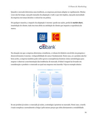 O Plano de Marketing

Quando o mercado determina uma tendência, as empresas precisam adaptar-se rapidamente. Muitas
vezes não há tempo, seja pelo tamanho da adaptação e tudo o que isto implica, seja pela morosidade
da empresa em tomar decisões e colocá-las em prática.

De qualquer maneira, o impacto da adaptação é enorme: queda nas ações, perda de market share,
insatisfação do cliente; tudo isso tem efeito na satisfação do cliente que impacta a experiência da
marca.




Na situação em que a empresa determina a tendência, o volume de dinheiro envolvido em pesquisa e
desenvolvimento é enorme. A disponibilidade de caixa é fundamental. Neste caso, se o produto não for
bem aceito, a empresa também pode sofrer graves conseqüências.Existem várias metodologias para
mapear e observar a movimentação das tendências de mercado. O ideal é mapeá-las levando em
consideração o produto e o mercado ao qual sua empresa esta inserida. Veja no exemplo abaixo:




Se um produto já existe e o mercado já existe, a estratégia é penetrar no mercado. Neste caso, a tarefa
é mais complexa e normalmente a briga é pelo menor preços que afeta diretamente a rentabilidade.

                                                                                                      74 
 
 