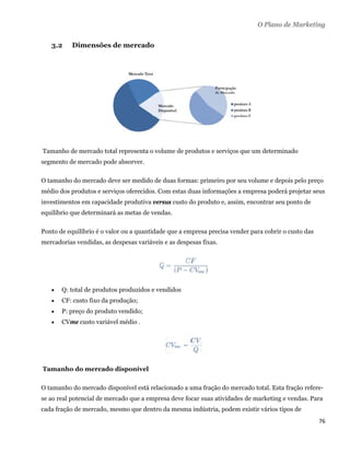O Plano de Marketing


      3.2    Dimensões de mercado




    Tamanho de mercado total representa o volume de produtos e serviços que um determinado
segmento de mercado pode absorver.

O tamanho do mercado deve ser medido de duas formas: primeiro por seu volume e depois pelo preço
médio dos produtos e serviços oferecidos. Com estas duas informações a empresa poderá projetar seus
investimentos em capacidade produtiva versus custo do produto e, assim, encontrar seu ponto de
equilíbrio que determinará as metas de vendas.

Ponto de equilíbrio é o valor ou a quantidade que a empresa precisa vender para cobrir o custo das
mercadorias vendidas, as despesas variáveis e as despesas fixas.




         Q: total de produtos produzidos e vendidos
         CF: custo fixo da produção;
         P: preço do produto vendido;
         CVme custo variável médio .




    Tamanho do mercado disponível

O tamanho do mercado disponível está relacionado a uma fração do mercado total. Esta fração refere-
se ao real potencial de mercado que a empresa deve focar suas atividades de marketing e vendas. Para
cada fração de mercado, mesmo que dentro da mesma indústria, podem existir vários tipos de
                                                                                                     76 
 
 