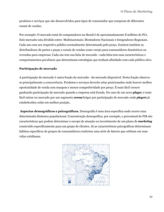 O Plano de Marketing

produtos e serviços que são desenvolvidos para tipos de consumidor que compram de diferentes
canais de vendas.

Por exemplo: O mercado total de computadores no Brasil é de aproximadamente 8 milhões de PCs.
Este mercado esta dividido entre: Multinacionais; Montadores Nacionais e Integradores Regionais.
Cada um com seu respectivo público normalmente determinado pelo preço. Existem também os
distribuidores de partes e peças e canais de vendas como varejo para consumidores domésticos ou
revendas para empresas. Cada um tem sua fatia de mercado - cada fatia tem suas características e
comportamentos peculiares que determinam estratégias que tenham afinidade com cada público-alvo.

Participação de mercado

A participação do mercado é outra fração do mercado: -do mercado disponível. Nesta fração observa-
se principalmente a concorrência. Produtos e serviços deverão estar posicionados onde houver melhor
oportunidade de venda com margem e menor competitividade por preço. É mais fácil crescer
ganhando participação de mercado quando a empresa está focada. No caso de um novo player, é mais
fácil entrar no mercado por um segmento versus brigar por participação de mercado onde players já
estabelecidos estão em melhor posição.

    Aspectos demográficos e psicográficos. Demografia é uma área específica onde ocorre uma
determinada dinâmica populacional. Concentração demográfica, por exemplo, e percentual do PIB são
características que podem determinar o escopo de atuação ou investimento de um plano de marketing
construído especificamente para um grupo de clientes. Já as características psicográficas determinam
hábitos específicos de grupos de consumidores conforme uma série de fatores que orbitam em suas
vidas cotidianas.




                                                                                                   77 
 
 