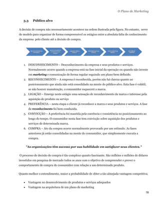 O Plano de Marketing

       3.3     Público alvo

A decisão de compra não necessariamente acontece na ordem ilustrada pela figura. No entanto, serve
de modelo para organizar de forma compreensível os estágios entre a absoluta falta de conhecimento
da empresa pelo cliente até a decisão de compra.




       1. DESCONHECIMENTO – Desconhecimento da empresa e seus produtos e serviços.
            Normalmente ocorre quando a empresa está na fase inicial da operação ou quando não investe
            em marketing e comunicação de forma regular seguindo um plano bem definido.
       2. RECONHECIMENTO – A empresa é reconhecida, porém não há clareza quanto ao
            posicionamento que ainda não está consolidado na mente do público-alvo. Esta fase é volátil;
            se não houver manutenção, o consumidor esquecerá a marca.
       3. LIGAÇÃO – Emerge neste estágio uma sensação de reconhecimento da marca e interesse pela
            aquisição do produto ou serviço
       4. PREFERÊNCIA – nesta etapa o cliente já reconhece a marca e seus produtos e serviços. A fase
            de reconhecimento foi bem conduzida.
       5. CONVICÇÃO – A preferência foi mantida pela coerência e consistência no posicionamento ao
            longo do tempo. O consumidor nesta fase tem convicção sobre aquisição dos produtos e
            serviços de determinada marca.
       6. COMPRA – Ato da compra ocorre normalmente provocado por um estímulo. As fases
            anteriores já estão consolidadas na mente do consumidor, que simplesmente executa a
            compra.

           "As organizações têm sucesso por sua habilidade em satisfazer seus clientes."

    O processo de decisão de compra é tão complexo quanto fascinante. São milhões e milhões de dólares
investidos em pesquisa de mercado todos os anos com o objetivo de compreender e prever o
comportamento de compra do consumidor com relação a um determinado produto.

Quanto melhor o entendimento, maior a probabilidade de obter a tão almejada vantagem competitiva.

           Vantagem no desenvolvimento de produtos e serviços adequados
           Vantagem na arquitetura de um plano de marketing
                                                                                                       78 
 
 