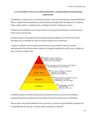 O Plano de Marketing

    A “voz do cliente” deve ser ouvida atentamente e compreendida claramente pela
                                           organização.

Por definição, a empresa deve ser orientada ao cliente. A área de marketing tem a responsabilidade de
liderar a empresa neste sentido já que cada decisão que é tomada dentro da empresa irá, de alguma
forma, afetar positiva ou negativamente a satisfação do cliente e finalmente a marca.

O cliente tem necessidades mais ou menos básicas, mais ou menos sofisticadas, de acordo com seu
status social ou fase da vida.

O quadro mostra a Hierarquia das Necessidades proposta por Maslow, que ilustra uma divisão
psicológica das necessidades de cada consumidor conforme sua característica.

A empresa, mediante esta orientação, pode estruturar-se para descobrir qual é o seu atual
posicionamento dentro desta escala e arquitetar estratégias específicas de acordo como o estágio em
que se encontra o público-alvo.




O modelo proposto por Maslow representa um conjunto de fatores que servem de referência
comportamental para profissionais de marketing em busca de compreensão e assertividade.


Mesmo sendo uma proposta limitada, uma vez que deve-se observar as peculiaridades impostas por
uma globalização de mercados e culturas ambos conectados via internet.

                                                                                                      79 
 
 