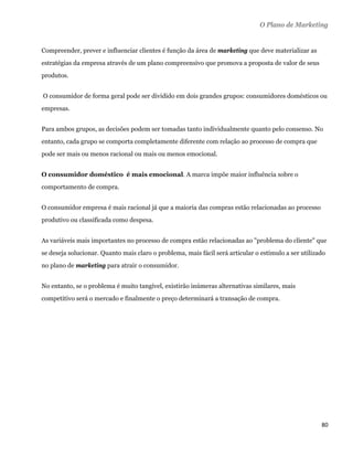 O Plano de Marketing


Compreender, prever e influenciar clientes é função da área de marketing que deve materializar as
estratégias da empresa através de um plano compreensivo que promova a proposta de valor de seus
produtos.


    O consumidor de forma geral pode ser dividido em dois grandes grupos: consumidores domésticos ou
empresas.


Para ambos grupos, as decisões podem ser tomadas tanto individualmente quanto pelo consenso. No
entanto, cada grupo se comporta completamente diferente com relação ao processo de compra que
pode ser mais ou menos racional ou mais ou menos emocional.


O consumidor doméstico é mais emocional. A marca impõe maior influência sobre o
comportamento de compra.


O consumidor empresa é mais racional já que a maioria das compras estão relacionadas ao processo
produtivo ou classificada como despesa.


As variáveis mais importantes no processo de compra estão relacionadas ao "problema do cliente" que
se deseja solucionar. Quanto mais claro o problema, mais fácil será articular o estímulo a ser utilizado
no plano de marketing para atrair o consumidor.


No entanto, se o problema é muito tangível, existirão inúmeras alternativas similares, mais
competitivo será o mercado e finalmente o preço determinará a transação de compra.




                                                                                                      80 
 
 