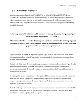 O Plano de Marketing


      3.4   Metodologia de pesquisa

A metodologia da pesquisa pode ser QUALITATIVA ou QUANTITATIVA e ESPONTÂNEA ou
ESTIMULADA. A pesquisa qualitativa normalmente serve de base para uma pesquisa quantitativa.
Primeiramente, devem-se observar os padrões de comportamento do público-alvo para depois
entender, onde estão as oportunidades que receberão a maior atenção dos programas de marketing e
geração de demanda.




    “ É como pescar! Não adianta você ir a um rio cheio de peixe, se o peixe que você quer
                         pescar não mora naquele rio “ ..... O ideal é ...

" Primeiro entender os hábitos do peixe para escolher a isca correta. Depois pesquisar
os melhores lugares onde encontramos o tal peixe em maior volume. Aí, sim, podemos
                           pegar as tralhas e ir direto ao lugar certo.”




A questão da ESPONTANEIDADE permite capturar o que se define por “feedback TOP-OF-MIND”,
que significa entender o que está “gravitando” na mente do cliente naquele momento sem nenhum
estímulo específico (probe).

O cliente vai relatar como ele observa e interage com parceiros, clientes e fornecedores. O que ele acha
dos concorrentes, inclusive, e também suas expectativas quanto às principais características
operacionais do segmento de mercado em que sua empresa está inserida. Desta análise nascem os
fatores críticos de sucesso.

Na prática, estes fatores determinam os pré-requisitos básicos que sua empresa necessita para operar
neste mercado. Alguns aprendizados importantes que resultam da pesquisa: · O cliente sempre
compara sua empresa com outras do mesmo “ecossistema”, afinal seus concorrentes servem como
referência na satisfação do cliente.

O cliente relata o que exatamente espera das empresas com as quais se relaciona comercialmente. Eles
normalmente relatam sua “dor”. A “dor do cliente” geralmente aponta para deficiência que pode
transformar-se em uma oportunidade de negócio.


                                                                                                      81 
 
 