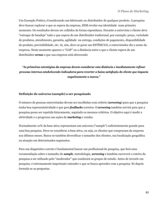 O Plano de Marketing

Um Exemplo Prático, Considerando um fabricante ou distribuidor de qualquer produto. A pesquisa
deve buscar explorar o que se espera da empresa, SEM revelar sua identidade num primeiro
momento. Os resultados devem ser colhidos de forma espontânea. Durante a entrevista o cliente deve
“entregar de bandeja” tudo o que espera de um distribuidor tradicional, por exemplo: preço, variedade
de produtos, atendimento, garantia, agilidade na entrega, condições de pagamento, disponibilidade
do produto, previsibilidade, etc. Aí, sim, deve-se gerar um ESTÍMULO, o entrevistador diz o nome da
empresa. Neste momento aparece o “GAP” ou a distância entre o que o cliente espera de um
distribuidor versus o que sua empresa está oferecendo



    “As primeiras estratégias da empresa devem considerar esta distância e imediatamente refinar
processo internos estabelecendo indicadores para reverter a baixa satisfação do cliente que impacta
                                     negativamente a marca.”




Definição do universo (sample) a ser pesquisado

O número de pessoas entrevistadas devem ser escolhidas com critério (screening) para que a pesquisa
tenha boa representatividade e que gere feedbacks corretos. O screening também servirá para que a
pesquisa possa ser repetida futuramente, seguindo os mesmos critérios. O objetivo aqui é medir a
efetividade e o progresso nas ações de marketing e vendas.

Normalmente 10% da base ativa representam um universo (“sample”) suficientemente grande para
uma boa pesquisa. Deve-se considerar a base ativa, ou seja, os clientes que compraram da empresa
nos últimos meses. Busca-se também diversificar o tamanho dos clientes, sua localização geográfica
ou atuação em determinados segmentos.

Para um diagnóstico correto é fundamental buscar um profissional de pesquisa, que fará uma
recomendação sobre o tamanho do sample, metodologia, screening e também escreverá o roteiro da
pesquisa a ser utilizado pelo “moderador” que conduzirá os grupos de estudo. Antes de investir em
pesquisa, é extremamente importante entender o que se busca aprender com a pesquisa. Só depois
formula-se as perguntas.




                                                                                                     82 
 
 