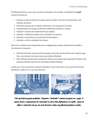 O Plano de Marketing

É fundamental listar o que se quer aprender na pesquisa. Por exemplo, na definição do sample
estamos em busca de:

    1. Pesquisa na base de clientes da empresa para entender o nível de reconhecimento, sem
        estímulo, da marca;
    2. Principais quesitos que os clientes valorizam no seu segmento de mercado
    3. Comportamento de compra de clientes de diferentes tamanhos e volume;
    4. Pesquisar variações do comportamento por regiões;
    5. Entender a relação dos clientes com os produtos da empresa;
    6. Entender a concorrência e sua provável movimentação;
    7. Entender o nível de satisfação dos clientes.

Dois outros cuidados muito importantes que se negligenciados podem simplesmente invalidar o
investimento em pesquisa.

       Não tente descobrir tudo numa única pesquisa, pois pode não descobrir nada. Pesquisa exige
        foco, concentração em temas comuns que tenham afinidade.
       Não confunda pesquisa para retenção de clientes com pesquisa para aquisição de clientes. São
        pesquisas distintas que levam às estratégias também distintas.

Lembre que, “Em uma pescaria, primeiro identifica-se qual o peixe que se quer pescar para depois
identificar o melhor rio e a isca mais eficiente”.




                                                                                                     83 
 
 