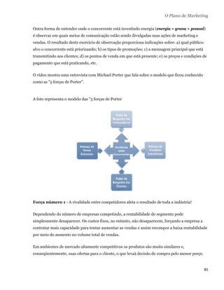 O Plano de Marketing

    Outra forma de entender onde o concorrente está investindo energia (energia = grana + pessoal)
    é observar em quais meios de comunicação estão sendo divulgadas suas ações de marketing e
    vendas. O resultado deste exercício de observação proporciona indicações sobre: a) qual público-
    alvo o concorrente está priorizando; b) os tipos de promoções; c) a mensagem principal que está
    transmitindo aos clientes; d) os pontos de venda em que está presente; e) os preços e condições de
    pagamento que está praticando, etc.

    O vídeo mostra uma entrevista com Michael Porter que fala sobre o modelo que ficou conhecido
    como as "5 forças de Porter".



    A foto representa o modelo das "5 forças de Porter




    Força número 1 - A rivalidade entre competidores afeta o resultado de toda a indústria!

    Dependendo do número de empresas competindo, a rentabilidade do segmento pode
    simplesmente desaparecer. Os custos fixos, no entanto, não desaparecem, forçando a empresa a
    contratar mais capacidade para tentar aumentar as vendas e assim recompor a baixa rentabilidade
    por meio do aumento no volume total de vendas.

    Em ambientes de mercado altamente competitivos os produtos são muito similares e,
    conseqüentemente, suas ofertas para o cliente, o que levaà decisão de compra pelo menor preço.


                                                                                                      85 
 
 