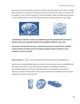 O Plano de Marketing

    Se sua empresa está posicionada neste tipo de mercado a luta pela sobrevivência é diária. A melhor
    forma de deslocar a concorrência é entender como tirar proveito de cada “player” que orbita sobre
    seu negócio. E, claro, nunca se esquecer de construir sua marca, afinal o reconhecimento da marca
    vai fazer a diferença tanto na hora do cliente lembrar onde comprar quanto no ato da compra.




    A Bombril para combater a Assolan, que adquiriu boa parte da participação do mercado da
    Bombril, iniciou uma campanha utilizando personalidades inimitáveis, como o Pelé.

    Para ganhar mercado da concorrente, a Assolan não arriscou um combate direto, trabalhou
    com fornecedores de matéria-prima até conseguir comprar posições acionárias e aí sim,
    estabelecer o preço no mercado.




    Força número 2 – Para ser um novo entrante é necessário mais que empreendedorismo

    Quanto maior a competitividade maior será a barreira de entrada, uma vez que a rentabilidade do
    mercado torna-se cada vez menor. Não há incentivos para os investidoresentrarem em
    determinados segmentos. Outros fatores também devem ser considerados, como patentes,
    empresas com custo fixo muito alto ou marcas que foram tão bem construídas que tornam quase
    impossível a entrada de novos produtos.




                                                                                                   86 
 
 