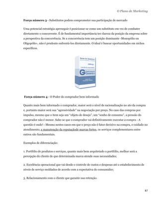 O Plano de Marketing

    Força número 3 - Substitutos podem comprometer sua participação de mercado

    Uma potencial estratégia aperseguir é posicionar-se como um substituto em vez de combater
    diretamente o concorrente. É de fundamental importância ter clareza da posição da empresa sobre
    a perspectiva da concorrência. Se a concorrência tem um posição dominante -Monopólio ou
    Oligopólio-, não é prudente enfrentá-los diretamente. O ideal é buscar oportunidades em nichos
    específicos.




    Força número 4 - O Poder do comprador bem informado

    Quanto mais bem informado o comprador, maior será o nível de racionalização no ato da compra
    e, portanto maior será sua “agressividade” na negociação por preço. No caso das compras por
    impulso, mesmo que o item seja um “objeto de desejo”, um “sonho de consumo”, a pressão do
    comprador não é menor. Sabe-se que o comprador vai definitivamente executar a compra - A
    questão é onde! - Mesmo nestes casos em que o preço não é fator decisivo na compra, o cuidado no
    atendimento, a manutenção da reputaçãode marcas fortes, os serviços complementares entre
    outros são fundamentais.

    Exemplos de diferenciação:

    1. Portfólio de produtos e serviços, quanto mais bem arquitetado o portfólio, melhor será a
    percepção do cliente de que determinada marca atende suas necessidades;

    2. Excelência operacional que vai desde o controle de custos e despesas até o estabelecimento de
    níveis de serviço moldados de acordo com a expectativa do consumidor;

    3. Relacionamento com o cliente que garante sua retenção.



                                                                                                       87 
 
 