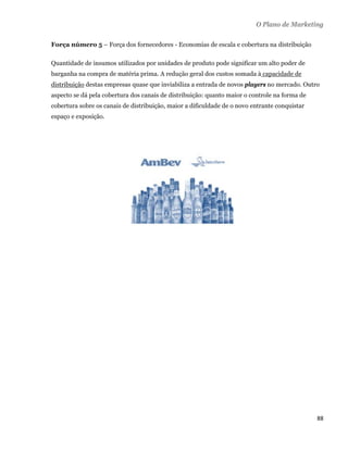O Plano de Marketing

    Força número 5 – Força dos fornecedores - Economias de escala e cobertura na distribuição

    Quantidade de insumos utilizados por unidades de produto pode significar um alto poder de
    barganha na compra de matéria prima. A redução geral dos custos somada à capacidade de
    distribuição destas empresas quase que inviabiliza a entrada de novos players no mercado. Outro
    aspecto se dá pela cobertura dos canais de distribuição: quanto maior o controle na forma de
    cobertura sobre os canais de distribuição, maior a dificuldade de o novo entrante conquistar
    espaço e exposição.




                                                                                                   88 
 
 