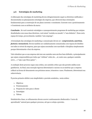 O Plano de Marketing


    3.6     Estratégias de marketing

A elaboração das estratégias de marketing devem obrigatoriamente seguir as diretrizes ratificadas e
documentadas no planejamento estratégico da empresa, que oferecerá duas orientações
fundamentais para a construção de um plano coerente e consistente. Coerente com o posicionamento
e Consistente com os atributos da marca

Conclusão : Se você construir estratégias e consequentemente programas de marketing que estejam
desalinhados com essas duas diretrizes, você estará “sozinho no mundo” e “sem dinheiro”. Num curto
espaço de tempo, provavelmente, também “sem emprego”.

A formulação das estratégias de marketing e comunicação devem ser : compreensíveis, assertivas,
factíveis e mensuráveis. Devem também ser cuidadosamente comunicadas com riqueza de detalhes
em todos os níveis da empresa, para que sejam executadas com suavidade e disciplina simplesmente
porque determinarão o foco da empresa.

Vale relembrar que se sua empresa não tem um caminho nem um foco bem definido, e principalmente
que sejam compreendidos por todos que “orbitam” sobre ela ....aí, neste caso, qualquer caminho
serve.... e “seja o que Deus quiser ”.

A condução deste processo segue uma ordem, um caminho crítico que não permite atalhos nem
gambiarras. Ao final, uma execução rigorosa determinará o sucesso ou as misérias que a empresa
colherá na forma de faturamento nos próximos meses, trimestres e anos. Finalmente, determinará sua
sobrevivência.

É preciso primeiro definir com simplicidade e precisão semântica, nesta ordem:

    1. Objetivos
    2. Posicionamento
    3. Proposta de valor para o cliente
    4. Estratégias
    5. Táticas

Estabelecida a base, os refinamentos devem ocorrer continuamente obedecendo a “curva de
aprendizado” natural para qualquer processo, até que se atinja a precisão.




                                                                                                      89 
 
 