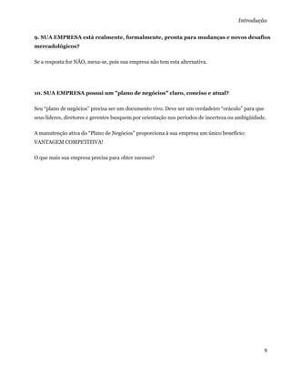 Introdução

9. SUA EMPRESA está realmente, formalmente, pronta para mudanças e novos desafios
mercadológicos?

Se a resposta for NÃO, mexa-se, pois sua empresa não tem esta alternativa.




10. SUA EMPRESA possui um "plano de negócios" claro, conciso e atual?

Seu “plano de negócios” precisa ser um documento vivo. Deve ser um verdadeiro “oráculo” para que
seus líderes, diretores e gerentes busquem por orientação nos períodos de incerteza ou ambigüidade.

A manutenção ativa do “Plano de Negócios” proporciona à sua empresa um único benefício:
VANTAGEM COMPETITIVA!

O que mais sua empresa precisa para obter sucesso?


 

 

 

 

 

 

 

 

 

 




                                                                                                   9 
 
 