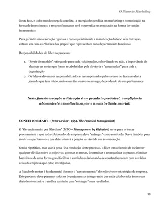 O Plano de Marketing

Nesta fase, e todo mundo chega lá acredite, a energia despendida em marketing e comunicação na
forma de investimento e recursos humanos será convertida em resultados na forma de vendas
incrementais.

Para garantir uma execução rigorosa e consequentemente a manutenção do foco sem distração,
entram em cena os “líderes dos grupos” que representam cada departamento funcional.

Responsabilidades do líder no processo:

    1. “Servir de modelo” reforçando para cada colaborador, subordinado ou não, a importância de
       alcançar as metas que foram estabelecidas pela diretoria e “cascateadas” para toda a
       organização
    2. Os líderes devem ser responsabilizados e recompensados pelo sucesso ou fracasso desta
       jornada que tem início, meio e um fim suave ou amargo, dependendo de sua performance




      Nesta fase de execução a distração é um pecado imperdoável, a negligência
                abominável e a insolência, a pior e a mais irritante, mortal!




CONCEITO SMART - (Peter Druker - 1954, The Practical Management)

O “Gerenciamento por Objetivos” (MBO – Management by Objective) serve para orientar
precisamente o que cada colaborador da empresa deve “entregar” como resultado. Serve também para
medir sua performance que determinará a porção variável da sua remuneração.

Sendo repetitivo, mas vale a pena ! Na condução deste processo, o líder tem a função de esclarecer
qualquer dúvida sobre os objetivos, apontar as metas, determinar e acompanhar os prazos, eliminar
barreiras e de uma forma geral facilitar o caminho relacionando-se construtivamente com as várias
áreas da empresa que estão interligadas.

A fixação de metas é fundamental durante o “cascateamento” dos objetivos e estratégias da empresa.
Este processo deve permear todos os departamentos assegurando que cada colaborador tome suas
decisões e encontre o melhor caminho para “entregar” seus resultados.



                                                                                                     90 
 
 