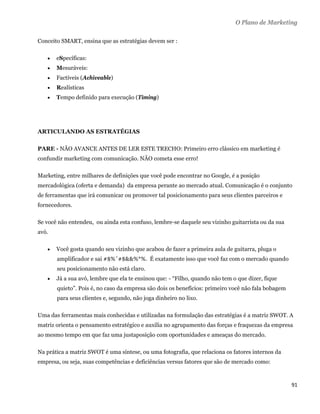 O Plano de Marketing

Conceito SMART, ensina que as estratégias devem ser :

       eSpecíficas:
       Mesuráveis:
       Factíveis (Achiveable)
       Realísticas
       Tempo definido para execução (Timing)




ARTICULANDO AS ESTRATÉGIAS

PARE - NÃO AVANCE ANTES DE LER ESTE TRECHO: Primeiro erro clássico em marketing é
confundir marketing com comunicação. NÃO cometa esse erro!

Marketing, entre milhares de definições que você pode encontrar no Google, é a posição
mercadológica (oferta e demanda) da empresa perante ao mercado atual. Comunicação é o conjunto
de ferramentas que irá comunicar ou promover tal posicionamento para seus clientes parceiros e
fornecedores.

Se você não entendeu, ou ainda esta confuso, lembre-se daquele seu vizinho guitarrista ou da sua
avó.

       Você gosta quando seu vizinho que acabou de fazer a primeira aula de guitarra, pluga o
        amplificador e sai #$%ˆ#$&&%*%. É exatamente isso que você faz com o mercado quando
        seu posicionamento não está claro.
       Já a sua avó, lembre que ela te ensinou que: - “Filho, quando não tem o que dizer, fique
        quieto”. Pois é, no caso da empresa são dois os benefícios: primeiro você não fala bobagem
        para seus clientes e, segundo, não joga dinheiro no lixo.

Uma das ferramentas mais conhecidas e utilizadas na formulação das estratégias é a matriz SWOT. A
matriz orienta o pensamento estratégico e auxilia no agrupamento das forças e fraquezas da empresa
ao mesmo tempo em que faz uma justaposição com oportunidades e ameaças do mercado.

Na prática a matriz SWOT é uma síntese, ou uma fotografia, que relaciona os fatores internos da
empresa, ou seja, suas competências e deficiências versus fatores que são de mercado como:



                                                                                                     91 
 
 