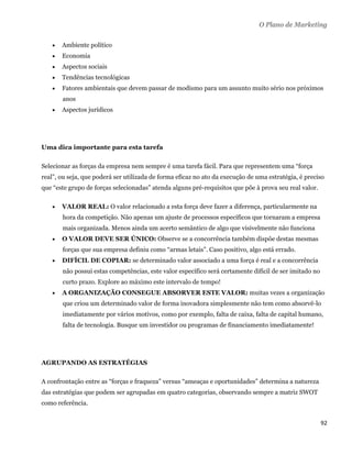 O Plano de Marketing

       Ambiente político
       Economia
       Aspectos sociais
       Tendências tecnológicas
       Fatores ambientais que devem passar de modismo para um assunto muito sério nos próximos
        anos
       Aspectos jurídicos




Uma dica importante para esta tarefa

Selecionar as forças da empresa nem sempre é uma tarefa fácil. Para que representem uma “força
real”, ou seja, que poderá ser utilizada de forma eficaz no ato da execução de uma estratégia, é preciso
que “este grupo de forças selecionadas” atenda alguns pré-requisitos que põe à prova seu real valor.

       VALOR REAL: O valor relacionado a esta força deve fazer a diferença, particularmente na
        hora da competição. Não apenas um ajuste de processos específicos que tornaram a empresa
        mais organizada. Menos ainda um acerto semântico de algo que visivelmente não funciona
       O VALOR DEVE SER ÚNICO: Observe se a concorrência também dispõe destas mesmas
        forças que sua empresa definiu como “armas letais”. Caso positivo, algo está errado.
       DIFÍCIL DE COPIAR: se determinado valor associado a uma força é real e a concorrência
        não possui estas competências, este valor específico será certamente difícil de ser imitado no
        curto prazo. Explore ao máximo este intervalo de tempo!
       A ORGANIZAÇÃO CONSEGUE ABSORVER ESTE VALOR: muitas vezes a organização
        que criou um determinado valor de forma inovadora simplesmente não tem como absorvê-lo
        imediatamente por vários motivos, como por exemplo, falta de caixa, falta de capital humano,
        falta de tecnologia. Busque um investidor ou programas de financiamento imediatamente!




AGRUPANDO AS ESTRATÉGIAS

A confrontação entre as “forças e fraqueza” versus “ameaças e oportunidades” determina a natureza
das estratégias que podem ser agrupadas em quatro categorias, observando sempre a matriz SWOT
como referência.


                                                                                                         92 
 
 