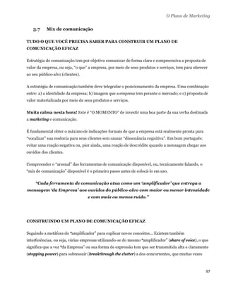 O Plano de Marketing


    3.7    Mix de comunicação

TUDO O QUE VOCÊ PRECISA SABER PARA CONSTRUIR UM PLANO DE
COMUNICAÇÃO EFICAZ

Estratégia de comunicação tem por objetivo comunicar de forma clara e compreensiva a proposta de
valor da empresa, ou seja, “o que” a empresa, por meio de seus produtos e serviços, tem para oferecer
ao seu público-alvo (clientes).

A estratégia de comunicação também deve telegrafar o posicionamento da empresa. Uma combinação
entre: a) a identidade da empresa; b) imagem que a empresa tem perante o mercado; e c) proposta de
valor materializada por meio de seus produtos e serviços.

Muita calma nesta hora! Este é “O MOMENTO” de investir uma boa parte da sua verba destinada
a marketing e comunicação.

É fundamental obter o máximo de indicações formais de que a empresa está realmente pronta para
“vocalizar” sua essência para seus clientes sem causar “dissonância cognitiva”. Em bom português:
evitar uma reação negativa ou, pior ainda, uma reação de descrédito quando a mensagem chegar aos
ouvidos dos clientes.

Compreender o “arsenal” das ferramentas de comunicação disponível, ou, tecnicamente falando, o
“mix de comunicação” disponível é o primeiro passo antes de colocá-lo em uso.

     “Cada ferramenta de comunicação atua como um ‘amplificador’ que entrega a
mensagem ‘da Empresa’ aos ouvidos do público-alvo com maior ou menor intensidade
                                  e com mais ou menos ruído.”




CONSTRUINDO UM PLANO DE COMUNICAÇÃO EFICAZ

Seguindo a metáfora do “amplificador” para explicar novos conceitos... Existem também
interferências, ou seja, várias empresas utilizando-se do mesmo “amplificador” (share of voice), o que
significa que a voz “da Empresa” ou sua forma de expressão tem que ser transmitida alta e claramente
(stopping power) para sobressair (breakthrough the clutter) a dos concorrentes, que muitas vezes



                                                                                                    97 
 
 