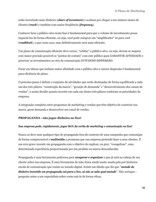 O Plano de Marketing

estão investindo mais dinheiro (share of investment) e acabam por chegar a um número maior de
clientes (reach) e também com maior freqüência (frequency).

Conhecer bem o público-alvo nesta fase é fundamental para que o volume de investimento possa
impactá-los de forma eficiente, ou seja, você pode comprar um “amplificador” só para você
(roadblock), o que custa caro, mas definitivamente será mais eficiente.

Um plano de comunicação eficiente deve cercar, “orbitar” o público-alvo, ou seja, devem-se mapear
com maior precisão possível os “pontos de contato” com este público para GARANTIR AFINIDADE e
priorizar os investimentos no mix de comunicação EVITANDO DISPERSÃO.

Focar em táticas que tenham maior afinidade com o público-alvo e menor dispersão é fundamental
para eficiência do plano.

O próximo passo é definir o conjunto de atividades que serão destinadas de forma equilibrada a cada
um dos três pilares: “construção da marca”, “geração de demanda” e “desenvolvimento dos canais de
vendas”, e assim decidir quanto investir em cada um destes três pilares conforme as prioridades da
empresa.

A integração completa entre programas de marketing e vendas que têm objetivo de construir sua
marca, gerar demanda e desenvolver seu canal de vendas.

PROPAGANDA - não jogue dinheiro no lixo!

Sua empresa pode, rapidamente, jogar 80% da verba de marketing e comunicação no lixo!

Nunca se deve usar qualquer tipo de propaganda fora do contexto de uma campanha que comunique
de forma compreensível e multimídia a promessa que sua empresa pretende fazer a seus clientes. É
um erro grave investir em propaganda com o objetivo de explicar, ou pior, "evangelizar", uma
determinada experiência proporcionada por um produto ou marca desconhecida.

Propaganda é uma ferramenta poderosa para recuperar e organizar o que já está na cabeça de seu
cliente sobre sua empresa. É uma ferramenta de mão única ainda muito usada pela pré-histórica
escola de comunicação que resiste ao mundo digital. Existe um ditado que diz que "metade do
dinheiro investido em propaganda vai para o lixo, só não se sabe qual metade". Não arrisque -
pergunte antes a um especialista sobre como usá-la de forma eficaz.



                                                                                                     98 
 
 