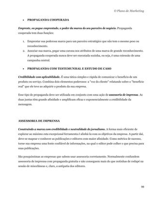 O Plano de Marketing

       PROPAGANDA COOPERADA

Empreste, ou pegue emprestado, o poder da marca do seu parceiro de negócio. Propaganda
cooperada tem duas funções:

    1. Emprestar sua poderosa marca para um parceiro estratégico que não tem o mesmo peso ou
        reconhecimento.
    2. Associar sua marca, pegar uma carona nos atributos de uma marca de grande reconhecimento.
        A propaganda cooperada nunca deve ser executada sozinha, ou seja, é uma extensão de uma
        campanha central.

       PROPAGANDA COM TESTEMUNHAL E ESTUDO DE CASO

Credibilidade com aplicabilidade. É uma tática simples e rápida de comunicar o benefício de um
produto ou serviço. Combina dois elementos poderosos: a "voz do cliente" relatando sobre o "benefício
real" que ele teve ao adquirir o produto da sua empresa.

Esse tipo de propaganda deve ser utilizada em conjunto com uma ação de assessoria de imprensa. As
duas juntas têm grande afinidade e amplificam eficaz e exponencialmente a credibilidade da
mensagem.




ASSESSORIA DE IMPRENSA

Construindo a marca com credibilidade e neutralidade do jornalismo. A forma mais eficiente de
explorar ao máximo esta excepcional ferramenta é alinhá-la com os objetivos da empresa. A partir daí,
deve-se mapear e conhecer as publicações e editores com maior afinidade. Como métrica de sucesso,
torne sua empresa uma fonte confiável de informações, na qual o editor pode colher o que precisa para
suas publicações.

São pouquíssimas as empresas que sabem usar assessoria corretamente. Normalmente confundem
assessoria de imprensa com propaganda gratuita e não conseguem mais do que notinhas de rodapé na
sessão de miscelâneas e, claro, a antipatia dos editores.




                                                                                                   99 
 
 