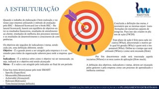 FORMULAÇÃO, IMPLANTAÇÃO E EXECUÇÃO DE UM PLANEJAMENTO ESTRATÉGICO
A ESTRUTURAÇÃO
10
Quando o trabalho de elaboração é bem realizado, e no
nosso caso estamos utilizando o método de avaliação
pelo BSC – Balanced Scorecard (ver e-book BSC – Ba-
lanced Scorecard), haverá um equilíbrio de objetivos en-
tre os resultados financeiros, resultados de atendimento
ao cliente, resultados de melhoria dos processos internos
e os resultados de desenvolvimento e crescimento de com-
petências.
Os objetivos são seguidos de indicadores e metas, sendo
cada um, uma definição diferente, sendo:
Objetivo – É o grande ponto a ser atingido pela empresa e é o ori-
entador para todos da organização saberem para onde a empresa quer
ir.
Indicadores – É a métrica sobre como o objetivo vai ser mensurado, ou
seja, indicará se o objetivo está sendo alcançado
Metas – É o valor a ser atingido pelo indicador ao final de um período.
Uma boa meta deverá passar pelo teste SMART:
- Specific (Específico)
- Measurable (Mensurável)
- Achievable (Alcançável)
- Relevant (Relevante)
- Time-bound (tempo definido)
Concluída a definição das metas, é
necessário que as mesmas sejam trans-
formadas em iniciativas capazes de
atingí-las. Para isso são criados os pla-
nos de ação (5W2H).
Esse plano de ação é feito para cada ini-
ciativa (What), descrevendo o motivo pe-
lo qual foi gerada (Why) e quem será o res-
ponsável (Who). Define-se o tempo que será
utilizado (When) e como será excutada (How).
Por fim descrevemos onde será executada aquela
iniciativa (Where) e os seus custos de aplicação (How much).
A definição dos objetivos, indicadores e metas, devem ser encarado
pelos gestores e pela empresa como um processo de aprendizado e
melhoria contínua
 
