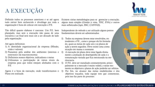 FORMULAÇÃO, IMPLANTAÇÃO E EXECUÇÃO DE UM PLANEJAMENTO ESTRATÉGICO
A EXECUÇÃO
11
Definido todos os processos anteriores e se até agora
tudo estiver bem esclarecido e divuldago por toda a
organização é hora de colocar em execução o P.E.
Tão difícil quanto elaborar é executar. Um P.E. bem
planejado, mas sem a execução não passa de uma
iniciativa e ao final será mais um a ser deixado de lado
pela organização.
Até agora definimos:
1) A identidade organizacional da empresa (Missão,
visão e valroes)
2) Passamos pela análise dos ambientes (internos e
externos) e da macroeconomia
3) Definimos nossos objetivos, indicadores e metas
4) Utilizamos a participação de vários níveis da
empresa para que todos estejam alinhados com o
P.E.
Agora é a hora da execução, onde transformamos o
Plano em realizade.
Existem várias metodologias para se gerenciar a execução,
alguns mais simples (Gestão à vista, TOC, EVA) e outros
mais sofisticados (tqm, BSC, CANVAS).
Independente do método a ser utilizado alguns pontos
fundamentais devem ser administrados:
I) Todos na empresa devem estar envolvidos, en-
tenderem o P.E., como e porque ele foi formula-
do, quais as metas de cada um e os planos de
ação a serem seguidos. Deve existir uma comu-
nicação em massa e constante.
I) A execução do plano deve estar ligada direta-
mente a avaliação de desempenho de cada e a
remuneração variada que fica estruturada na me-
ritocracia.
I) O P.E. deve ser reavaliado constantemente, princi-
palmente se o mercado é muito volátil, e nesse mo-
mento os objetivos e planos de ação poderão ser refeitos.
I) Por fim, no alcance das metas estabelecidas e dos
objetivos traçados, toda equipe tem que comemorar,
pois isso faz parte do processo.
 