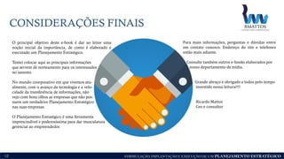 FORMULAÇÃO, IMPLANTAÇÃO E EXECUÇÃO DE UM PLANEJAMENTO ESTRATÉGICO
CONSIDERAÇÕES FINAIS
12
O principal objetivo deste e-book é dar ao leitor uma
noção inicial da importância, de como é elaborado e
executado um Planejamento Estratégico.
Tentei colocar aqui as principais informações
que servem de norteamento para os interessados
no assunto.
No mundo coorporativo em que vivemos atu-
almente, com o avanço da tecnologia e a velo-
cidade da transferência de informações, não
vejo com bons olhos as empresas que não pos-
suem um verdadeiro Planejamento Estratégico
nas suas empresas.
O Planejamento Estratégico é uma ferramenta
imprescindível e poderosíssima para dar musculatura
gerencial ao empreendedor.
Para mais informações, perguntas e dúvidas entre
em contato conosco. Endereço do site e telefones
estão mais adiante.
Consulte também outros e-books elaborados por
nosso departamento de mídia.
Grande abraço e obrigado a todos pelo tempo
investido nessa leitura!!!!
Ricardo Mattos
Ceo e consultor
 